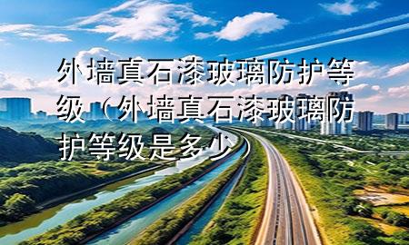 外墻真石漆玻璃防護等級（外墻真石漆玻璃防護等級是多少）