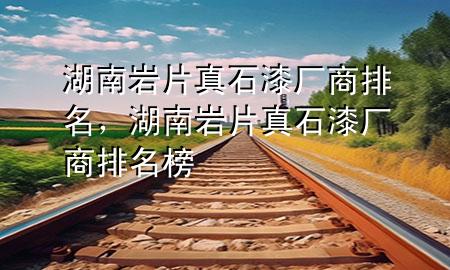 湖南巖片真石漆廠商排名，湖南巖片真石漆廠商排名榜