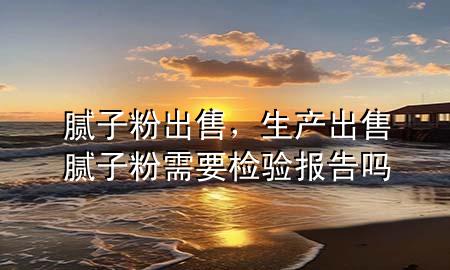 膩子粉 出售，生產(chǎn)出售膩子粉需要檢驗報告嗎