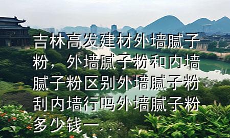 吉林高發(fā)建材外墻膩子粉，外墻膩子粉和內(nèi)墻膩子粉區(qū)別外墻膩子粉刮內(nèi)墻行嗎外墻膩子粉多少錢一...