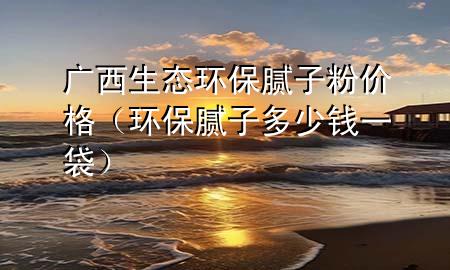 廣西生態(tài)環(huán)保膩子粉價格（環(huán)保膩子多少錢一袋）