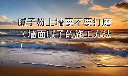 膩子粉上墻要不要打磨（墻面膩子的施工方法）
