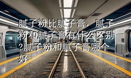 膩?zhàn)臃郾饶佔(zhàn)痈?，膩?zhàn)臃酆湍佔(zhàn)痈嘤惺裁磪^(qū)別?膩?zhàn)臃酆湍佔(zhàn)痈嗄膫€好