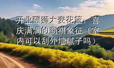 開業(yè)醒獅大麥花籃：喜慶滿滿的商祺象征（室內可以刮外墻膩子嗎）