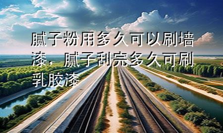 膩子粉用多久可以刷墻漆，膩子刮完多久可刷乳膠漆