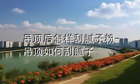 吊頂后怎樣刮膩子粉-吊頂如何刮膩子