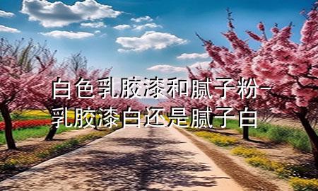 白色乳膠漆和膩子粉-乳膠漆白還是膩子白
