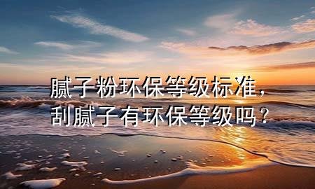 膩子粉環(huán)保等級標(biāo)準(zhǔn)，刮膩子有環(huán)保等級嗎？