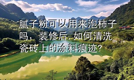膩?zhàn)臃劭梢杂脕?lái)泡柿子嗎，裝修后,如何清洗瓷磚上的涂料痕跡?