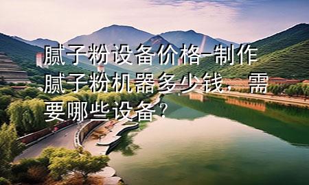 膩?zhàn)臃墼O(shè)備價(jià)格-制作膩?zhàn)臃蹤C(jī)器多少錢(qián)，需要哪些設(shè)備？