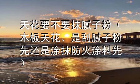 天花要不要抹膩?zhàn)臃郏景逄旎?、是刮膩?zhàn)臃巯冗€是涂抹防火涂料先）