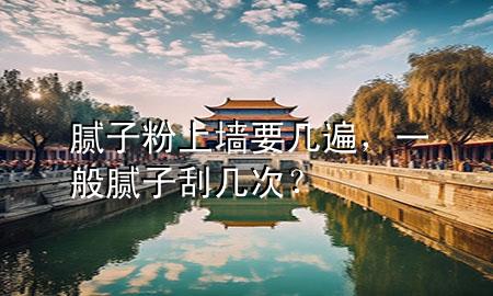 膩子粉上墻要幾遍，一般膩子刮幾次？