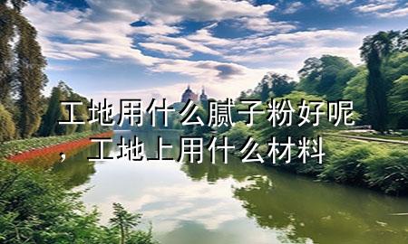 工地用什么膩子粉好呢，工地上用什么材料