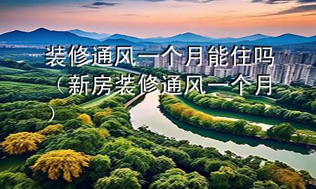 裝修通風(fēng)一個月能住嗎（新房裝修通風(fēng)一個月）