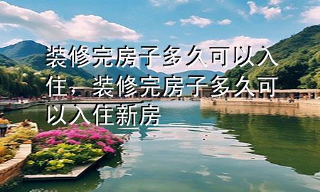 裝修完房子多久可以入住，裝修完房子多久可以入住新房
