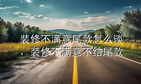 裝修不滿意尾款怎么談，裝修不滿意不結(jié)尾款