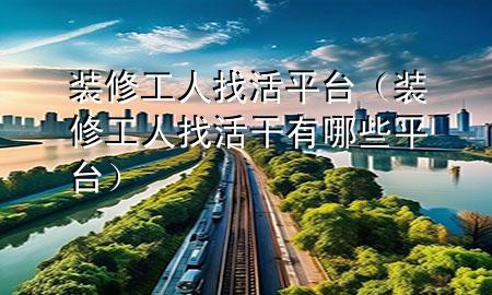 裝修工人找活平臺(tái)（裝修工人找活干有哪些平臺(tái)）