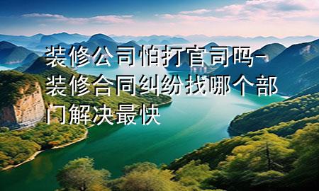 裝修公司怕打官司嗎-裝修合同糾紛找哪個(gè)部門(mén)解決最快