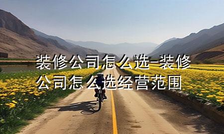 裝修公司怎么選-裝修公司怎么選經(jīng)營范圍