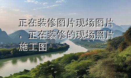 正在裝修圖片現(xiàn)場圖片，正在裝修的現(xiàn)場照片 施工圖