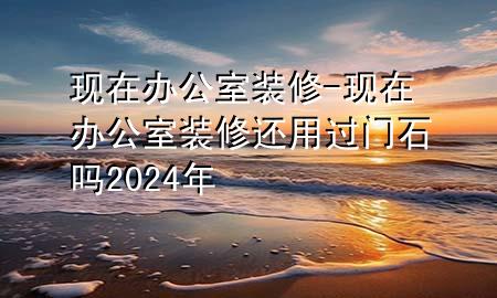 現(xiàn)在辦公室裝修-現(xiàn)在辦公室裝修還用過(guò)門(mén)石嗎2024年