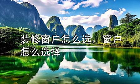 裝修窗戶怎么選，窗戶怎么選擇
