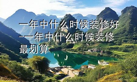 一年中什么時候裝修好-一年中什么時候裝修最劃算