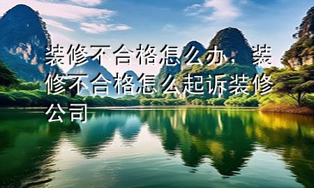 裝修不合格怎么辦，裝修不合格怎么起訴裝修公司