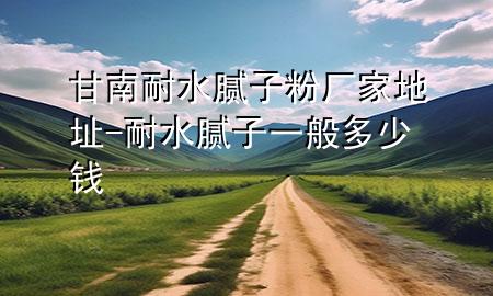 甘南耐水膩?zhàn)臃蹚S家地址-耐水膩?zhàn)右话愣嗌馘X