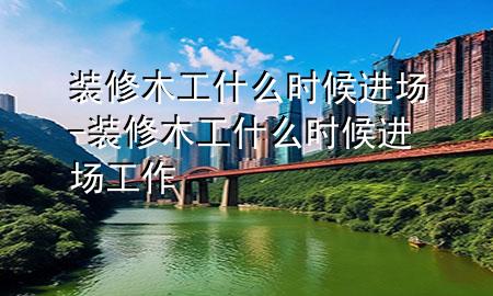 裝修木工什么時候進(jìn)場-裝修木工什么時候進(jìn)場工作
