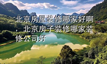 北京房屋裝修哪家好啊，北京房子裝修哪家裝修公司好
