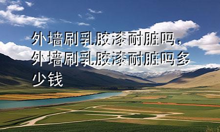 外墻刷乳膠漆耐臟嗎，外墻刷乳膠漆耐臟嗎多少錢