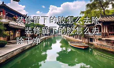 裝修留下的膠怎么去除，裝修留下的膠怎么去除干凈
