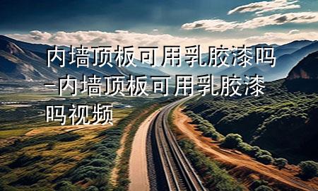 內(nèi)墻頂板可用乳膠漆嗎-內(nèi)墻頂板可用乳膠漆嗎視頻