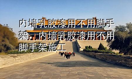 內(nèi)墻乳膠漆用不用腳手架，內(nèi)墻乳膠漆用不用腳手架施工