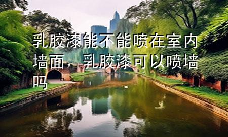 乳膠漆能不能噴在室內(nèi)墻面，乳膠漆可以噴墻嗎