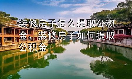裝修房子怎么提取公積金，裝修房子如何提取公積金