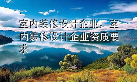 室內(nèi)裝修設(shè)計(jì)企業(yè)，室內(nèi)裝修設(shè)計(jì)企業(yè)資質(zhì)要求