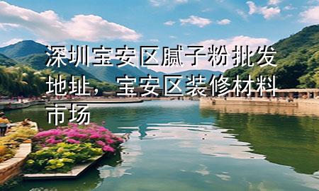 深圳寶安區(qū)膩?zhàn)臃叟l(fā)地址，寶安區(qū)裝修材料市場(chǎng)