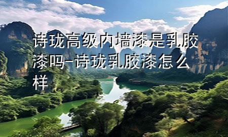 詩(shī)瓏高級(jí)內(nèi)墻漆是乳膠漆嗎-詩(shī)瓏乳膠漆怎么樣