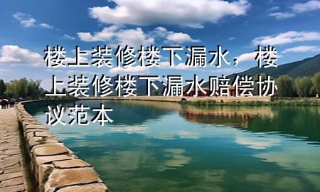 樓上裝修樓下漏水，樓上裝修樓下漏水賠償協(xié)議范本