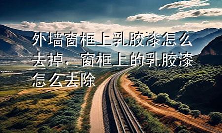 外墻窗框上乳膠漆怎么去掉，窗框上的乳膠漆怎么去除