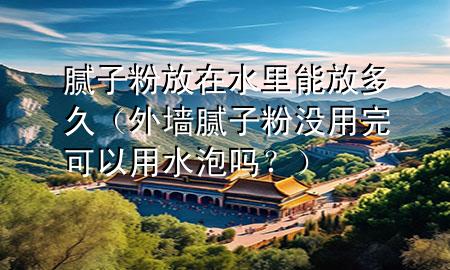 膩子粉放在水里能放多久（外墻膩子粉沒用完可以用水泡嗎？）
