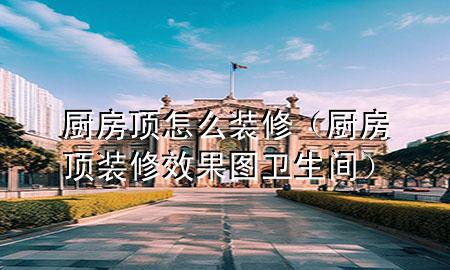 廚房頂怎么裝修（廚房頂裝修效果圖 衛(wèi)生間）