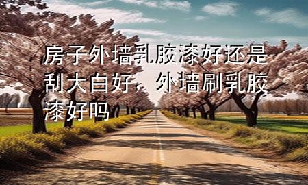房子外墻乳膠漆好還是刮大白好，外墻刷乳膠漆好嗎