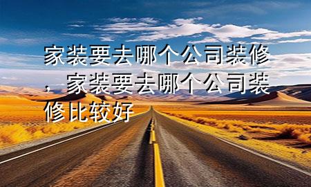 家裝要去哪個(gè)公司裝修，家裝要去哪個(gè)公司裝修比較好