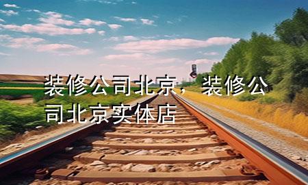 裝修公司北京，裝修公司北京實(shí)體店