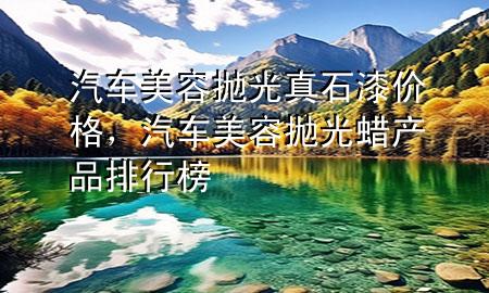 汽車美容拋光真石漆價格，汽車美容拋光蠟產(chǎn)品排行榜