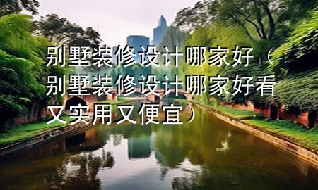 別墅裝修設(shè)計(jì)哪家好（別墅裝修設(shè)計(jì)哪家好看又實(shí)用又便宜）