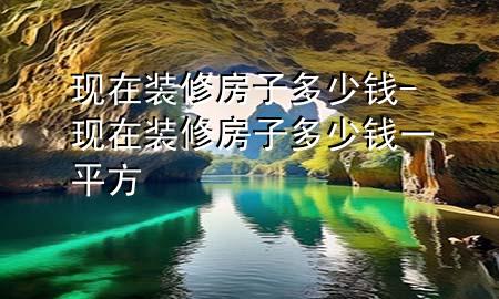現(xiàn)在裝修房子多少錢-現(xiàn)在裝修房子多少錢一平方